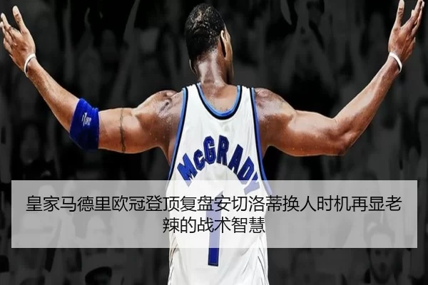 皇家马德里欧冠登顶复盘安切洛蒂换人时机再显老辣的战术智慧